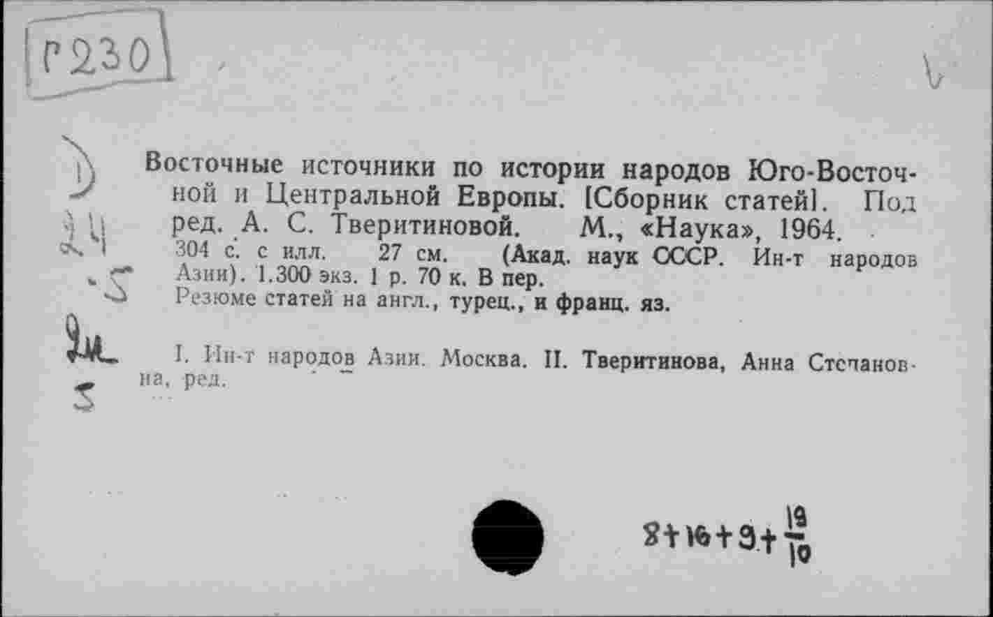 ﻿2)
14, к S
Восточные источники по истории народов Юго-Восточной и Центральной Европы. [Сборник статей]. Под ред. А. С. Тверитиновой. М., «Наука», 1964.
304 с. с илл. 27 см. (Акад, наук СССР. Йн-т народов Азии). 1.300 экз. 1 р. 70 к. В пер.
Резюме статей на англ., турец., и франц, яз.
I. Ин-т народов Азии. Москва. II. Тверитинова, Анна Степановна, ред.
